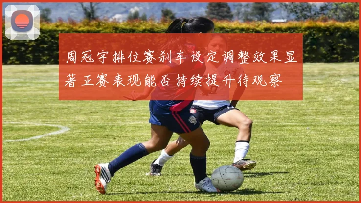 周冠宇排位赛刹车设定调整效果显著正赛表现能否持续提升待观察