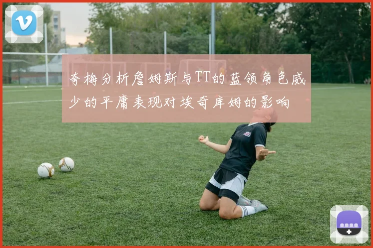 夸梅分析詹姆斯与TT的蓝领角色威少的平庸表现对埃奇库姆的影响