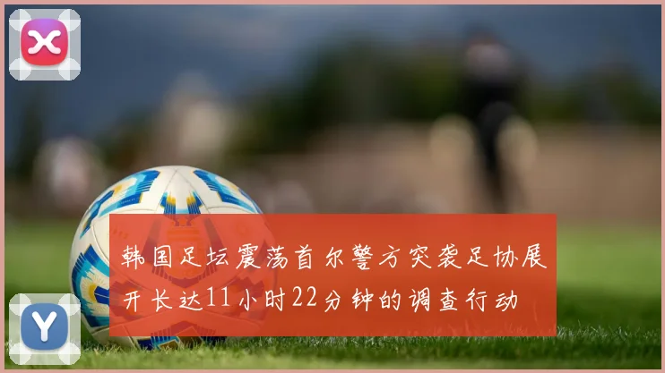 韩国足坛震荡首尔警方突袭足协展开长达11小时22分钟的调查行动