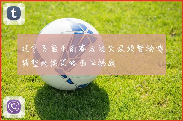 辽宁男篮季前赛后场失误频繁杨鸣调整轮换策略面临挑战