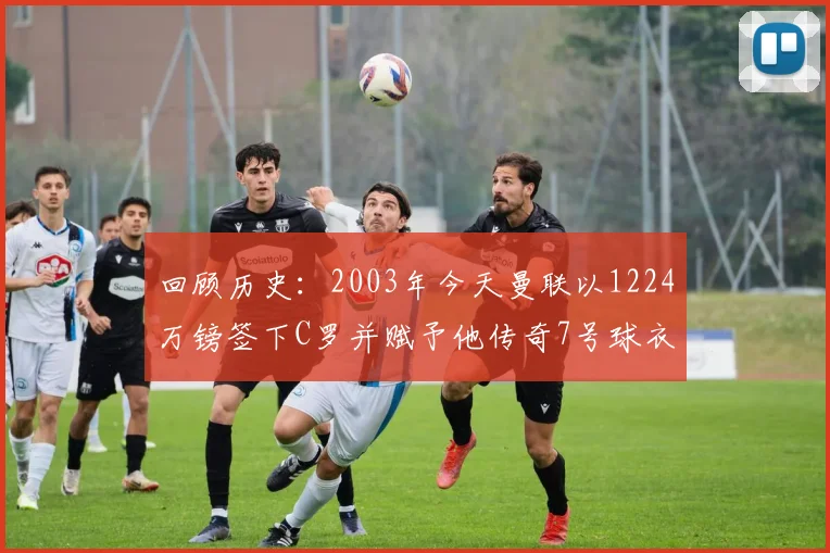 回顾历史：2003年今天曼联以1224万镑签下C罗并赋予他传奇7号球衣