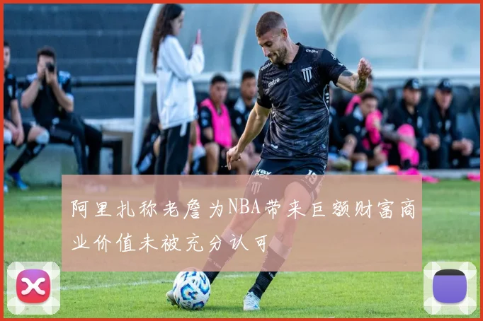 阿里扎称老詹为NBA带来巨额财富商业价值未被充分认可