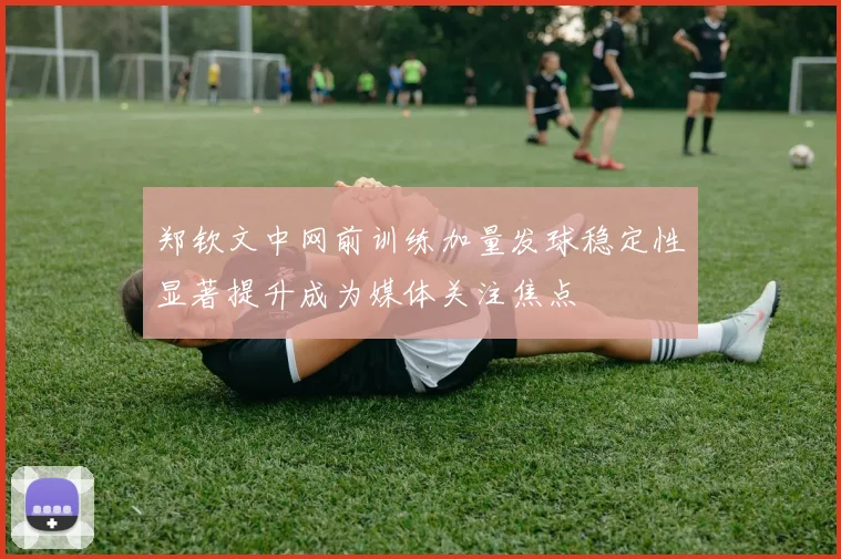 郑钦文中网前训练加量发球稳定性显著提升成为媒体关注焦点