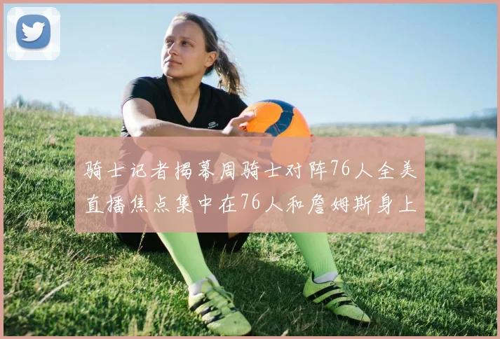 骑士记者揭幕周骑士对阵76人全美直播焦点集中在76人和詹姆斯身上